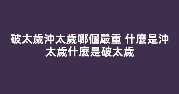 破太歲沖太歲哪個嚴重 什麼是沖太歲什麼是破太歲